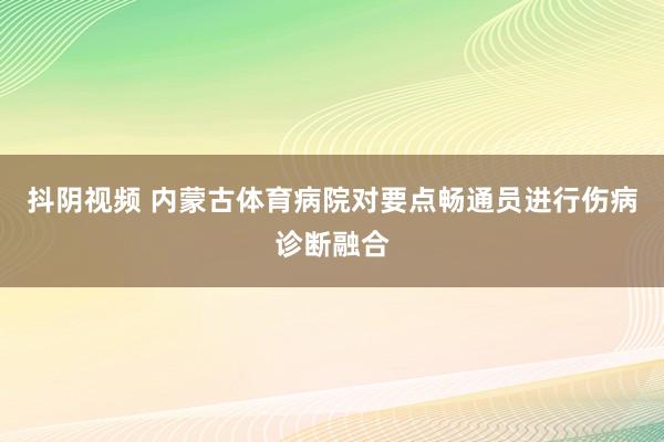 抖阴视频 内蒙古体育病院对要点畅通员进行伤病诊断融合