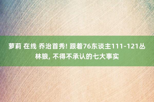 萝莉 在线 乔治首秀! 跟着76东谈主111-121丛林狼， 不得不承认的七大事实