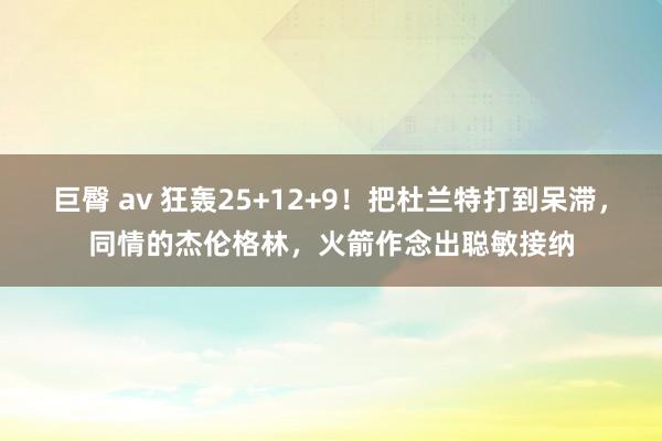 巨臀 av 狂轰25+12+9！把杜兰特打到呆滞，同情的杰伦格林，火箭作念出聪敏接纳