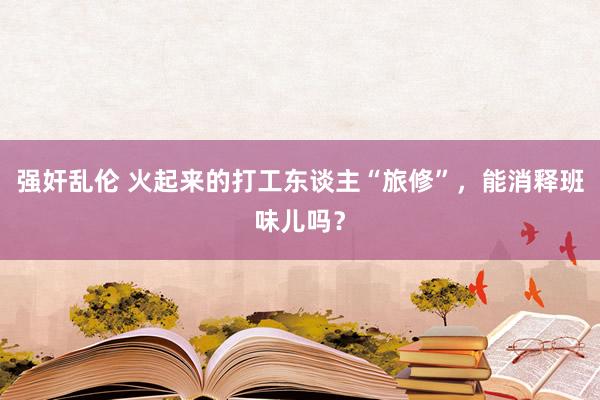 强奸乱伦 火起来的打工东谈主“旅修”，能消释班味儿吗？