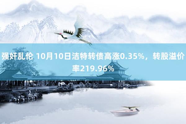 强奸乱伦 10月10日洁特转债高涨0.35%，转股溢价率219.96%