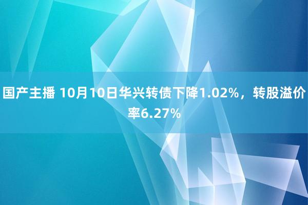 国产主播 10月10日华兴转债下降1.02%，转股溢价率6.27%