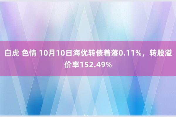 白虎 色情 10月10日海优转债着落0.11%，转股溢价率152.49%