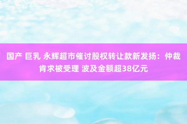 国产 巨乳 永辉超市催讨股权转让款新发扬：仲裁肯求被受理 波及金额超38亿元