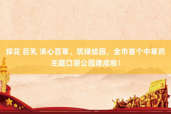 探花 巨乳 清心百草、筑绿绘园，全市首个中草药主题口袋公园建成啦！