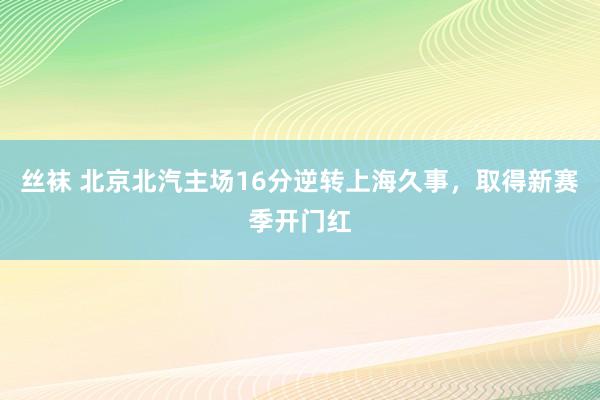 丝袜 北京北汽主场16分逆转上海久事，取得新赛季开门红