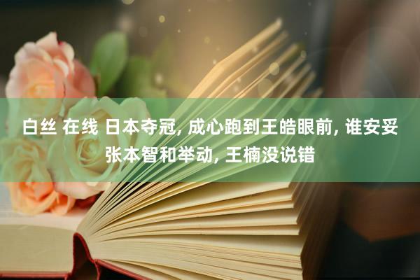 白丝 在线 日本夺冠， 成心跑到王皓眼前， 谁安妥张本智和举动， 王楠没说错