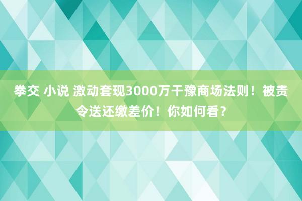 拳交 小说 激动套现3000万干豫商场法则！被责令送还缴差价！你如何看？