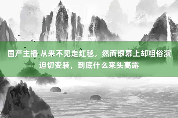 国产主播 从来不见走红毯，然而银幕上却粗俗演迫切变装，到底什么来头高露