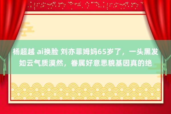 杨超越 ai换脸 刘亦菲姆妈65岁了，一头黑发如云气质漠然，眷属好意思貌基因真的绝