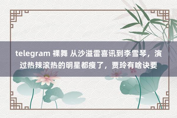 telegram 裸舞 从沙溢雷喜讯到李雪琴，演过热辣滚热的明星都瘦了，贾玲有啥诀要