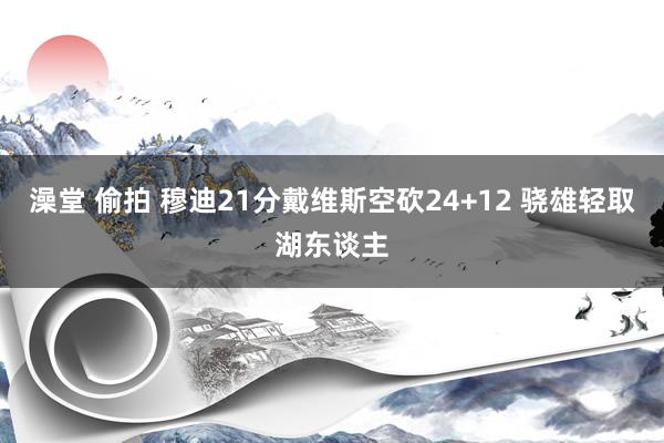 澡堂 偷拍 穆迪21分戴维斯空砍24+12 骁雄轻取湖东谈主