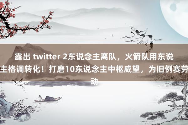 露出 twitter 2东说念主离队，火箭队用东说念主格调转化！打磨10东说念主中枢威望，为旧例赛劳动