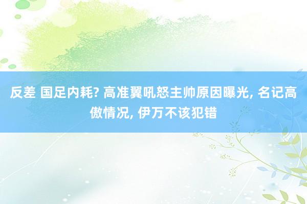 反差 国足内耗? 高准翼吼怒主帅原因曝光， 名记高傲情况， 伊万不该犯错