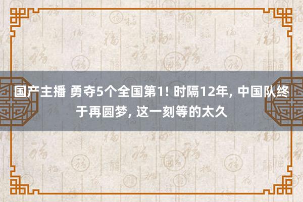 国产主播 勇夺5个全国第1! 时隔12年， 中国队终于再圆梦， 这一刻等的太久