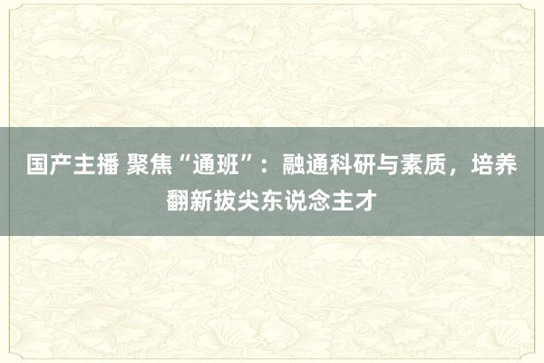 国产主播 聚焦“通班”：融通科研与素质，培养翻新拔尖东说念主才