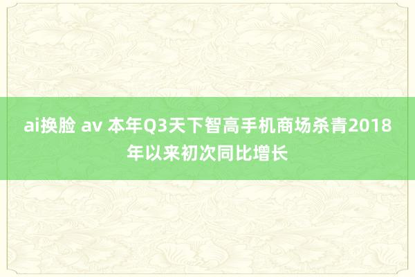 ai换脸 av 本年Q3天下智高手机商场杀青2018年以来初次同比增长