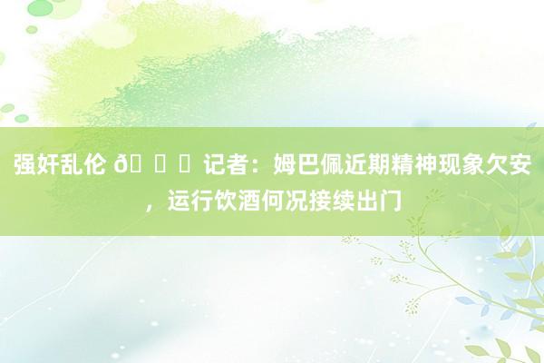 强奸乱伦 👀记者：姆巴佩近期精神现象欠安，运行饮酒何况接续出门