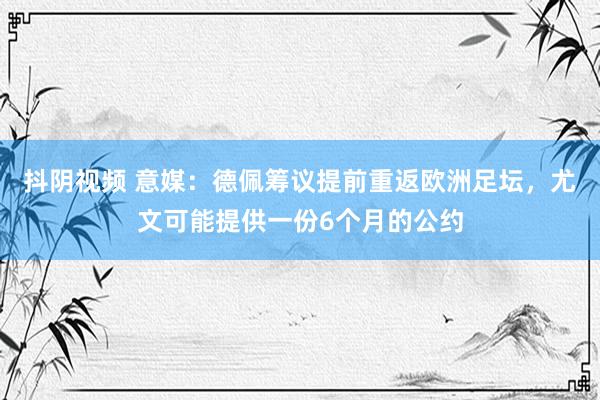 抖阴视频 意媒：德佩筹议提前重返欧洲足坛，尤文可能提供一份6个月的公约