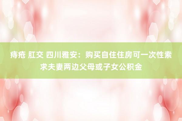 痔疮 肛交 四川雅安：购买自住住房可一次性索求夫妻两边父母或子女公积金