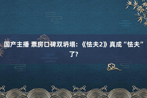 国产主播 票房口碑双坍塌: 《怯夫2》真成“怯夫”了?