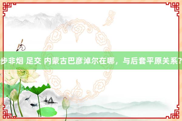 步非烟 足交 内蒙古巴彦淖尔在哪，与后套平原关系？