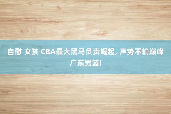 自慰 女孩 CBA最大黑马负责崛起， 声势不输巅峰广东男篮!