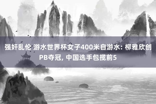 强奸乱伦 游水世界杯女子400米自游水: 柳雅欣创PB夺冠， 中国选手包揽前5