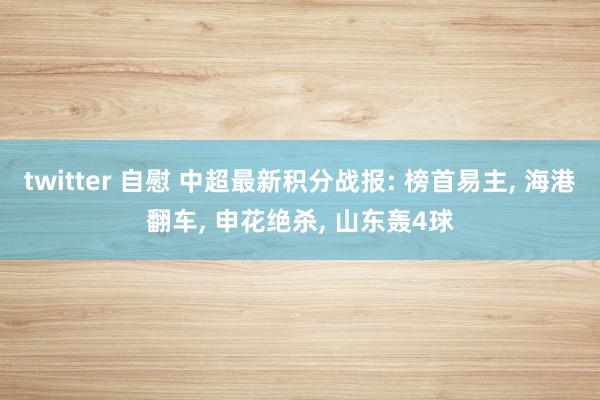 twitter 自慰 中超最新积分战报: 榜首易主， 海港翻车， 申花绝杀， 山东轰4球