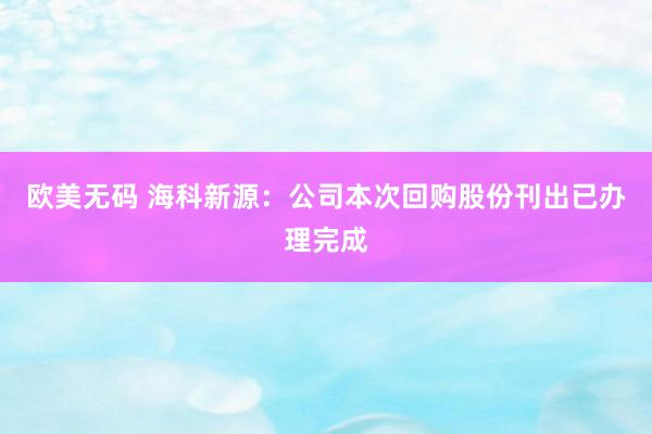 欧美无码 海科新源：公司本次回购股份刊出已办理完成