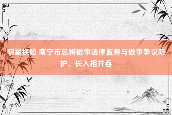 明星换脸 南宁市总将做事法律监督与做事争议防护、长入相并吞