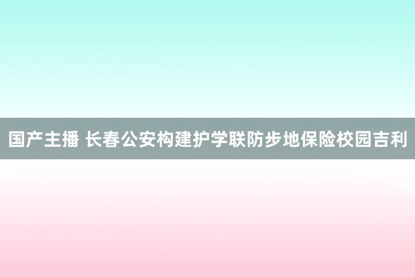 国产主播 长春公安构建护学联防步地保险校园吉利