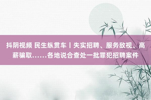 抖阴视频 民生纵贯车丨失实招聘、服务敌视、高薪骗取……各地说合查处一批罪犯招聘案件