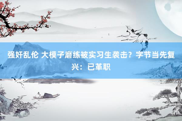 强奸乱伦 大模子磨练被实习生袭击？字节当先复兴：已革职