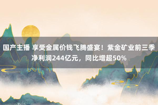 国产主播 享受金属价钱飞腾盛宴！紫金矿业前三季净利润244亿元，同比增超50%