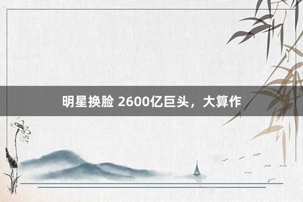 明星换脸 2600亿巨头，大算作