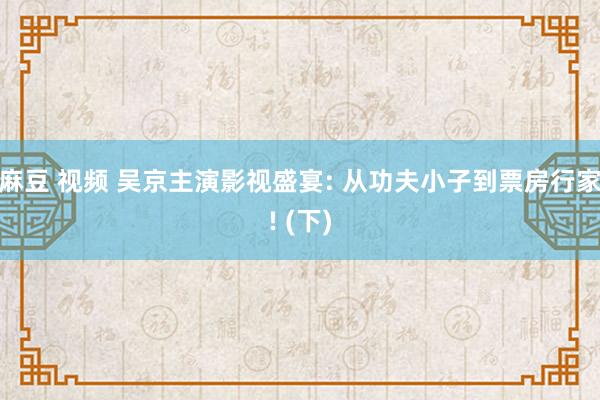 麻豆 视频 吴京主演影视盛宴: 从功夫小子到票房行家! (下)