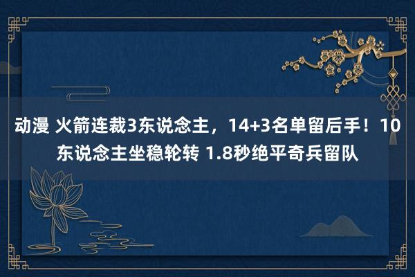 动漫 火箭连裁3东说念主，14+3名单留后手！10东说念主坐稳轮转 1.8秒绝平奇兵留队