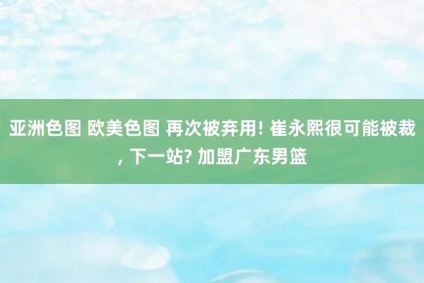 亚洲色图 欧美色图 再次被弃用! 崔永熙很可能被裁， 下一站? 加盟广东男篮