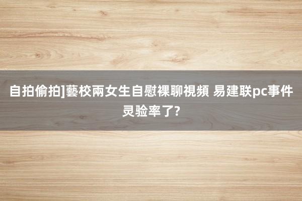 自拍偷拍]藝校兩女生自慰裸聊視頻 易建联pc事件灵验率了?