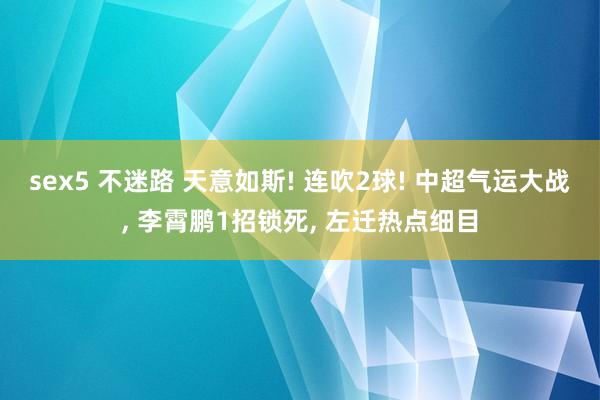 sex5 不迷路 天意如斯! 连吹2球! 中超气运大战， 李霄鹏1招锁死， 左迁热点细目