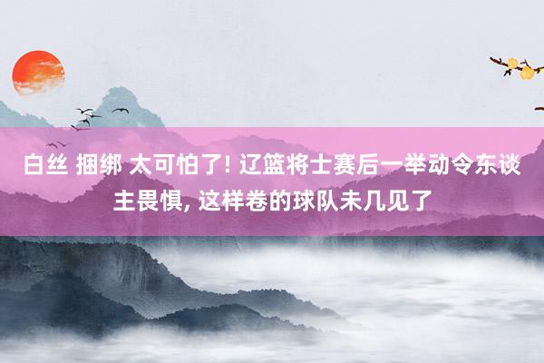 白丝 捆绑 太可怕了! 辽篮将士赛后一举动令东谈主畏惧， 这样卷的球队未几见了