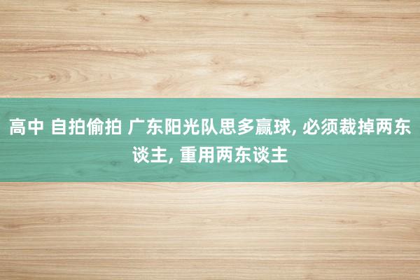 高中 自拍偷拍 广东阳光队思多赢球， 必须裁掉两东谈主， 重用两东谈主