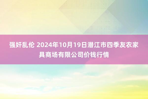 强奸乱伦 2024年10月19日潜江市四季友农家具商场有限公司价钱行情