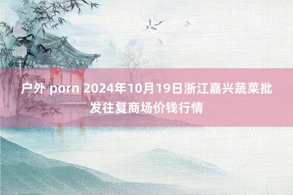 户外 porn 2024年10月19日浙江嘉兴蔬菜批发往复商场价钱行情