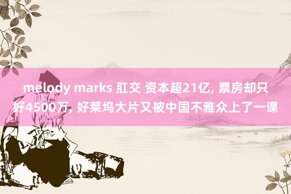 melody marks 肛交 资本超21亿， 票房却只好4500万， 好莱坞大片又被中国不雅众上了一课