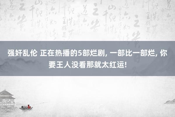 强奸乱伦 正在热播的5部烂剧， 一部比一部烂， 你要王人没看那就太红运!