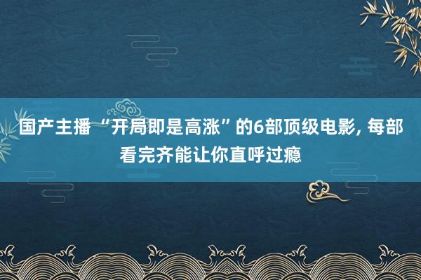 国产主播 “开局即是高涨”的6部顶级电影， 每部看完齐能让你直呼过瘾