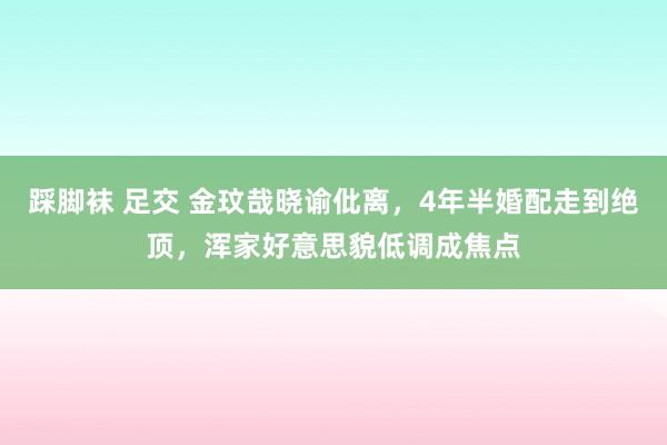 踩脚袜 足交 金玟哉晓谕仳离，4年半婚配走到绝顶，浑家好意思貌低调成焦点