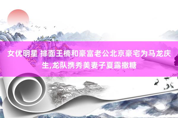 女优明星 排面王楠和豪富老公北京豪宅为马龙庆生，龙队携秀美妻子夏露撒糖